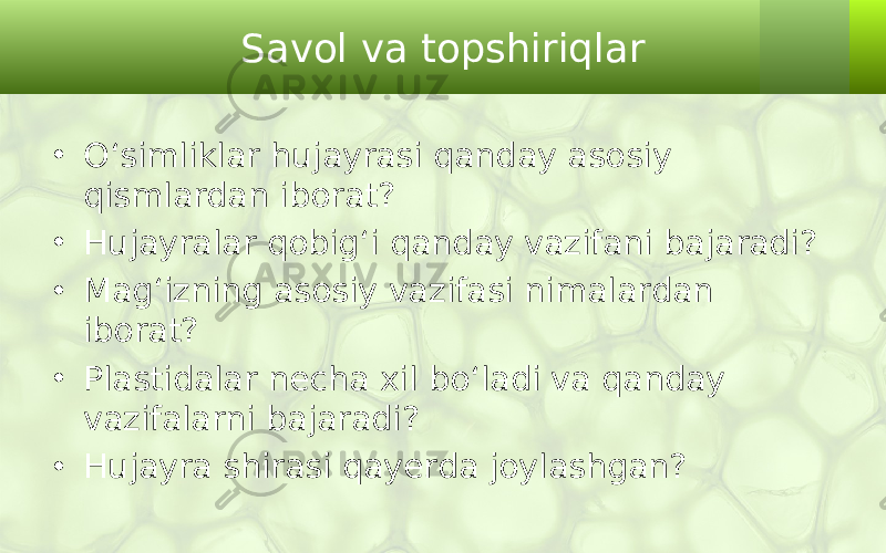 Savol va topshiriqlar • O‘simliklar hujayrasi qanday asosiy qismlardan iborat? • Hujayralar qobig‘i qanday vazifani bajaradi? • Mag‘izning asosiy vazifasi nimalardan iborat? • Plastidalar necha xil bo‘ladi va qanday vazifalarni bajaradi? • Hujayra shirasi qayerda joylashgan? 