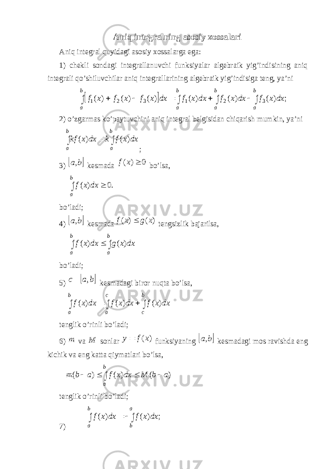 Aniq integralning asosiy xossalari Aniq integral quyidagi asosiy xossalarga ega: 1) chekli sondagi integrallanuvchi funksiyalar algebraik yig’indisining aniq integrali qo’shiluvchilar aniq integrallarining algebraik yig’indisiga teng, ya’ni  ; ) ( ) ( ) ( ) ( ) ( ) ( 3 2 1 3 2 1          b a b a b a b a dx x f dx x f dx x f dx x f x f x f 2) o’zgarmas ko’paytuvchini aniq integral belgisidan chiqarish mumkin, ya’ni    b a b a dx x f k dx x kf ) ( ) ( ; 3)  b a, kesmada 0 ) (  x f bo’lsa,   b a dx x f .0 ) ( bo’ladi; 4)  b a, kesmada ) ( ) ( x g x f  tengsizlik bajarilsa,    b a b a dx x g dx x f ) ( ) ( bo’ladi; 5)  b a c , kesmadagi biror nuqta bo’lsa,      b c c a b a dx x f dx x f dx x f ) ( ) ( ) ( tenglik o ’ rinli bo ’ ladi ; 6) m va M sonlar ) (x f y  funksiyaning  b a, kesmadagi mos ravishda eng kichik va eng katta qiymatlari bo ’ lsa ,      b a a b M dx x f a b m ) ( ) ( ) ( tenglik o’rinli bo’ladi; 7)     a b b a dx x f dx x f ; ) ( ) ( 