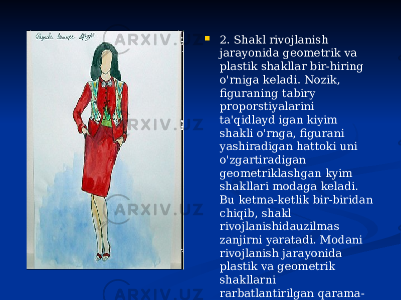  2. Shakl rivojlanish jarayonida geometrik va plastik shakllar bir-hiring o&#39;rniga keladi. Nozik, figuraning tabiry proporstiyalarini ta&#39;qidlayd igan kiyim shakli o&#39;rnga, figurani yashiradigan hattoki uni o&#39;zgartiradigan geometriklashgan kyim shakllari modaga keladi. Bu ketma-ketlik bir-biridan chiqib, shakl rivojlanishidauzilmas zanjirni yaratadi. Modani rivojlanish jarayonida plastik va geometrik shakllarni rarbatlantirilgan qarama- qarshiligi ular eng yuqori darajaga erishgan vaqtida seziladi. Lekin shakllar nvojlanishi&#34; jarayonida ushbu rarbatlarni o&#39;zaro aloqadorligiyuzagachiqadi. 