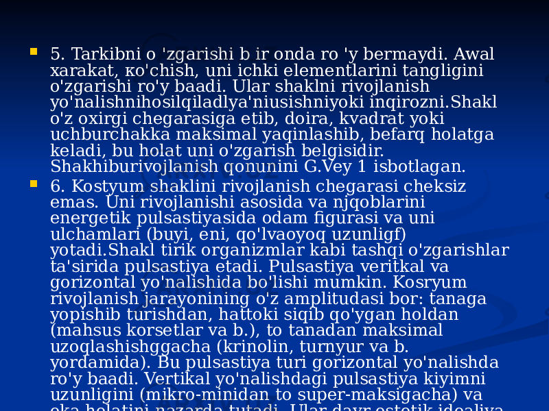  5. Tarkibni о &#39;zgarishi b ir onda ro &#39;y bermaydi. Awal xarakat, ко&#39;chish, uni ichki elementlarini tangligini o&#39;zgarishi ro&#39;y baadi. Ular shaklni rivojlanish yo&#39;nalishnihosilqiladlya&#39;niusishniyoki inqirozni.Shakl o&#39;z oxirgi chegarasiga etib, doira, kvadrat yoki uchburchakka maksimal yaqinlashib, befarq holatga keladi, bu holat uni o&#39;zgarish belgisidir. Shakhiburivojlanish qonunini G.Vey 1 isbotlagan.  6. Kostyum shaklini rivojlanish chegarasi cheksiz emas. Uni rivojlanishi asosida va njqoblarini energetik pulsastiyasida odam figurasi va uni ulchamlari (buyi, eni, qo&#39;lvaoyoq uzunligf) yotadi.Shakl tirik organizmlar kabi tashqi o&#39;zgarishlar ta&#39;sirida pulsastiya etadi. Pulsastiya veritkal va gorizontal yo&#39;nalishida bo&#39;lishi mumkin. Kosryum rivojlanish jarayonining o&#39;z amplitudasi bor: tanaga yopishib turishdan, hattoki siqib qo&#39;ygan holdan (mahsus korsetlar va b.), to tanadan maksimal uzoqlashishggacha (krinolin, turnyur va b. yordamida). Bu pulsastiya turi gorizontal yo&#39;nalishda ro&#39;y baadi. Vertikal yo&#39;nalishdagi pulsastiya kiyimni uzunligini (mikro-minidan to super-maksigacha) va eka holatini nazarda tutadi. Ular davr estetik idealiva texnik imk on iyatlari bilan borliq.Shakl muayyan vaqt mobaynida o&#39;z uqi atrofida pulsastiya etadi, bu ho Ida har bir davrdakostyumni ma&#39;lum joy larigae&#39;tiborberiladi. 