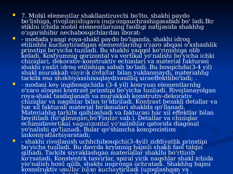  7. Mobil elementlar shakllantiruvchi bo&#39;lto, shakhi paydo bo&#39;lishiga, rivojlanishigava inqirozgauchrashigasabab bo&#39; ladi.Bir stiklni ichida mobil elementlarning faolligi natijasida shakhhg o&#39;zgarishibir nechabosqichlardan iborat:  - modada yangi ғоуа-shakl paydo bo&#39;lganda, shakhi idroq etiliishhi kuchaytiradigan elementlarnhg o&#39;zaro abqasi o&#39;xshashlik prinstipi bo&#39;yicha tuziladi. Bu shakhi yaqqol ko&#39;rinishiga olib keladi. Kosfyumnig gorizontal va vertikal yo&#39;nalishi bo&#39;yicha ichki chiziqlari, dekorativ-konstruktiv echimlari va material fakturasi shakhi yaxlit idroq etilishiga sabab bo&#39;ladi. Bu bosqichda(3-4 yil) shakl murakkab vayirik detallar bilan yuklanmaydi, materiahhg tarkibi esa shakhiyaxshisaqlaydivasilliq xiraeffektlibo&#39;ladi; .  - modani key ingibosqichida (3-4 yil) kosryum elementlarnhg o&#39;zaro aloqasi kontrast prinstipi bo&#39;yicha tuziladi. Rivojlanayolgan roya-shakl tasdiqlanadi va murakkab konstrutiv-dekorativ chiziqlar va naqshlar bilan to&#39;ldiriladi. Kontrast bezakli detallar va har xil fakturali material birikmalari shaklda qo&#39;llanadi. Materiahhg tarkibi qalhlashadi va fakturasi har xil effektlar bilan boyitiladi (to&#39;qilmagan,bo&#39;Fimlar vab.). Detallar va chiziqlar echimidavertikal vagorizontal yo&#39;nalishlar qatorida diagonal yo&#39;nalishi qo&#39;llanadi. Bular qo&#39;shimcha kompozistion imkoniyatlarhiyaratadi;  - shakhi rivojlanish uchhchibosqichi(3-4yil) ziddiyatlik prinstipi bo&#39;yicha tuziladi. Bu davrda kryimnig hajmli shakli faol talqin qilhadi. Tarkibi siyraklashgan materiallar shaklhi bo&#39;rttirib ko&#39;rsatadi. Konstentrk tasvirlar, spiral yirik naqshlar shakl ichida yio&#39;nalish hosil qilib, shakhi inqirozga uchratadi. Shakhhg hajmi kosnslruktiv usullar bilan kuchaytiriladi (uzoqlashgan va o&#39;zgaradigan detallar, ko&#39;p qavatlik va b.). Lekh turli bichim, nosimmetrik va spiralyo&#39;nalish fonidayangiperspektiv shakl chegarasi seziladi. 