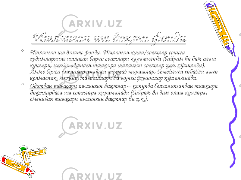 Ишланган иш вақти фонди • Ишланган иш вақти фонди. Ишланган киши/соатлар сонига ходимларнинг ишлаган барча соатлари киритилади (байрам ва дам олиш кунлари, ҳамда одатдан ташқари ишланган соатлар ҳам қўшилади). Аммо бунга сменалар ичидаги тўхтаб туришлар, бетоблиги сабабли ишга келмаслик, мехнат таьтиллари ва шунга ўхшашлар қўшилмайди. • Одатдан ташқари ишланган вақтлар – қонунда белгилангандан ташқари вақтлардаги иш соатлари киритилади (байрам ва дам олиш кунлари, сменадан ташқари ишланган вақтлар ва ҳ.к.). 