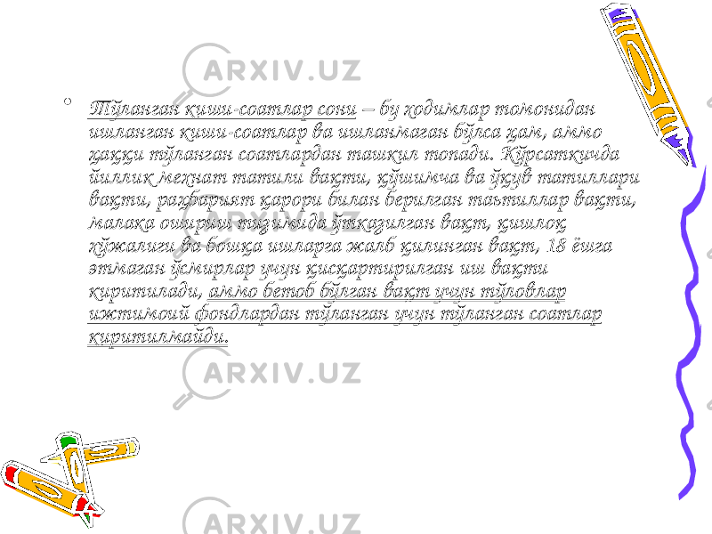 • Тўланган киши-соатлар сони – бу ходимлар томонидан ишланган киши-соатлар ва ишланмаган бўлса ҳам, аммо ҳаққи тўланган соатлардан ташкил топади. Кўрсаткичда йиллик мехнат татили вақти, қўшимча ва ўқув татиллари вақти, раҳбарият қарори билан берилган таьтиллар вақти, малака ошириш тизимида ўтказилган вақт, қишлоқ хўжалиги ва бошқа ишларга жалб қилинган вақт, 18 ёшга этмаган ўсмирлар учун қисқартирилган иш вақти киритилади, аммо бетоб бўлган вақт учун тўловлар ижтимоий фондлардан тўланган учун тўланган соатлар киритилмайди. 