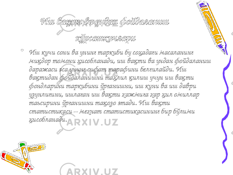 Иш вақти ва ундан фойдаланиш кўрсаткичлари • Иш кучи сони ва унинг таркиби бу соҳадаги масаланинг миқдор томони ҳисобланади, иш вақти ва ундан фойдаланиш даражаси эса унинг сифат тарафини белгилайди. Иш вақтидан фойдаланишни таҳлил қилиш учун иш вақти фондларини таркибини ўрганишни, иш куни ва иш даври узунлигини, ишлаган иш вақти хажмига хар ҳил омиллар таьсирини ўрганишни тақозо этади. Иш вақти статистикаси – мехнат статистикасининг бир бўлими ҳисобланади. 
