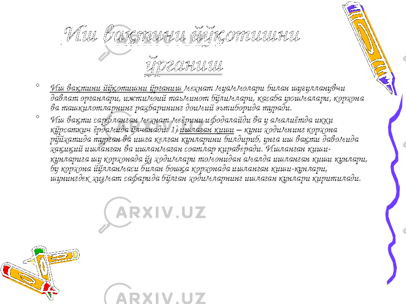 Иш вақтини йўқотишни ўрганиш • Иш вақтини йўқотишни ўрганиш мехнат муаммолари билан шуғулланувчи давлат органлари, ижтимоий таьминот бўлимлари, касаба уюшмалари, корхона ва ташкилотларнинг раҳбарининг доимий эьтиборида туради. • Иш вақти сарфланган мехнат меёрини ифодалайди ва у амалиётда икки кўрсаткич ёрдамида ўлчанади: 1) ишлаган киши – куни ходимнинг корхона рўйхатида турган ва ишга келган кунларини билдириб, унга иш вақти давомида хақиқий ишланган ва ишланмаган соатлар кираверади. Ишланган киши- кунларига шу корхонада ўз ходимлари томонидан амалда ишланган киши кунлари, бу корхона йўлланмаси билан бошқа корхонада ишланган киши-кунлари, шунингдек хизмат сафарида бўлган ходимларнинг ишлаган кунлари киритилади. 
