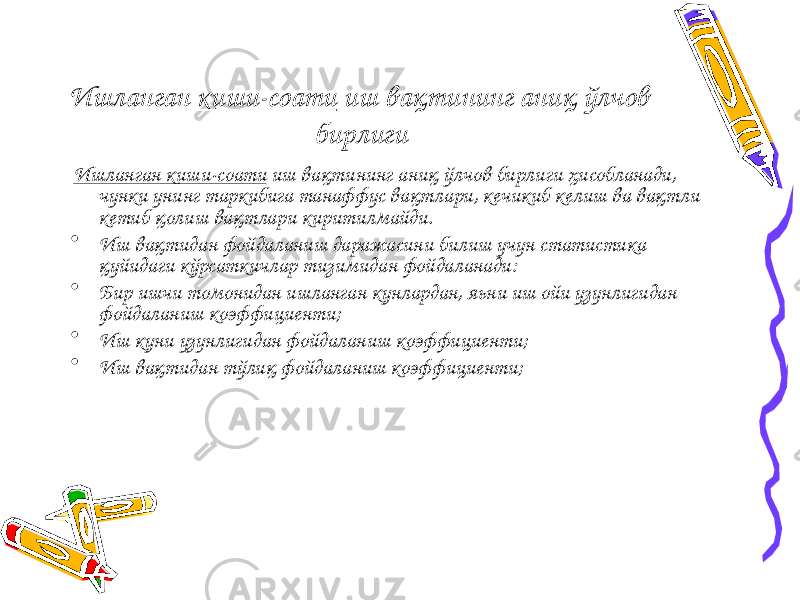 Ишланган киши-соати иш вақтининг аниқ ўлчов бирлиги Ишланган киши-соати иш вақтининг аниқ ўлчов бирлиги ҳисобланади, чунки унинг таркибига танаффус вақтлари, кечикиб келиш ва вақтли кетиб қолиш вақтлари киритилмайди. • Иш вақтидан фойдаланиш даражасини билиш учун статистика қуйидаги кўрсаткичлар тизимидан фойдаланади: • Бир ишчи томонидан ишланган кунлардан, яьни иш ойи узунлигидан фойдаланиш коэффициенти; • Иш куни узунлигидан фойдаланиш коэффициенти; • Иш вақтидан тўлиқ фойдаланиш коэффициенти; 