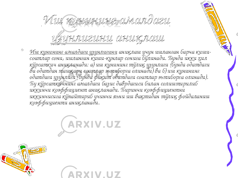 Иш кунининг амалдаги узунлигини аниқлаш • Иш кунининг амалдаги узунлигини аниқлаш учун ишланган барча киши- соатлар сони, ишланган киши-кунлар сонига бўлинади. Бунда икки ҳил кўрсаткич аниқланади: а) иш кунининг тўлиқ узунлиги (бунда одатдаги ва одатдан ташқари соатлар эьтиборга олинади) ва б) иш кунининг одатдаги узунлиги (бунда фақат одатдаги соатлар эьтиборга олинади). Бу кўрсаткичнинг амалдаги базис даврдагиси билан солиштирилиб иккинчи коэффициент аниқланади. Биринчи коэффициентни иккинчисига кўпайтириб учинчи яьни иш вақтидан тўлиқ фойдаланиш коэффициенти аниқланади. 