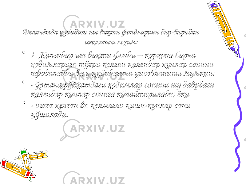 Амалиётда қуйидаги иш вақти фондларини бир-биридан ажратиш лозим: • 1. Календар иш вақти фонди – корхона барча ходимларига тўғри келган календар кунлар сонини ифодалайди ва у қуйидагича ҳисобланиши мумкин: • - ўртача рўйҳатдаги ходимлар сонини шу даврдаги календар кунлар сонига кўпайтирилади; ёки • - ишга келган ва келмаган киши-кунлар сони қўшилади. 