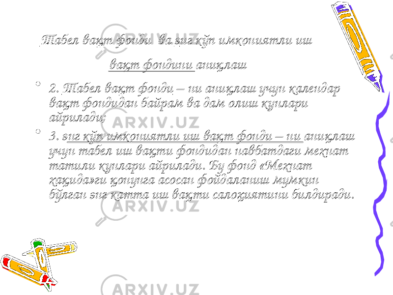 Табел вақт фонди ва э нг кўп имкониятли иш вақт фондини аниқлаш • 2. Табел вақт фонди – ни аниқлаш учун календар вақт фондидан байрам ва дам олиш кунлари айрилади; • 3. э нг кўп имкониятли иш вақт фонди – ни аниқлаш учун табел иш вақти фондидан навбатдаги мехнат татили кунлари айрилади. Бу фонд «Мехнат хақида»ги қонунга асосан фойдаланиш мумкин бўлган энг катта иш вақти салоҳиятини билдиради. 