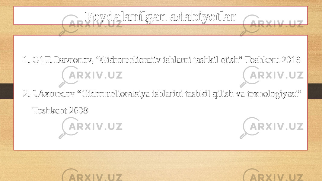 Foydalanilgan adabiyotlar 1. G‘.T. Davronov, “Gidromeliorativ ishlarni tashkil etish” Toshkent 2016 2. I.Axmedov “Gidromelioratsiya ishlarini tashkil qilish va texnologiyasi” Toshkent 2008 