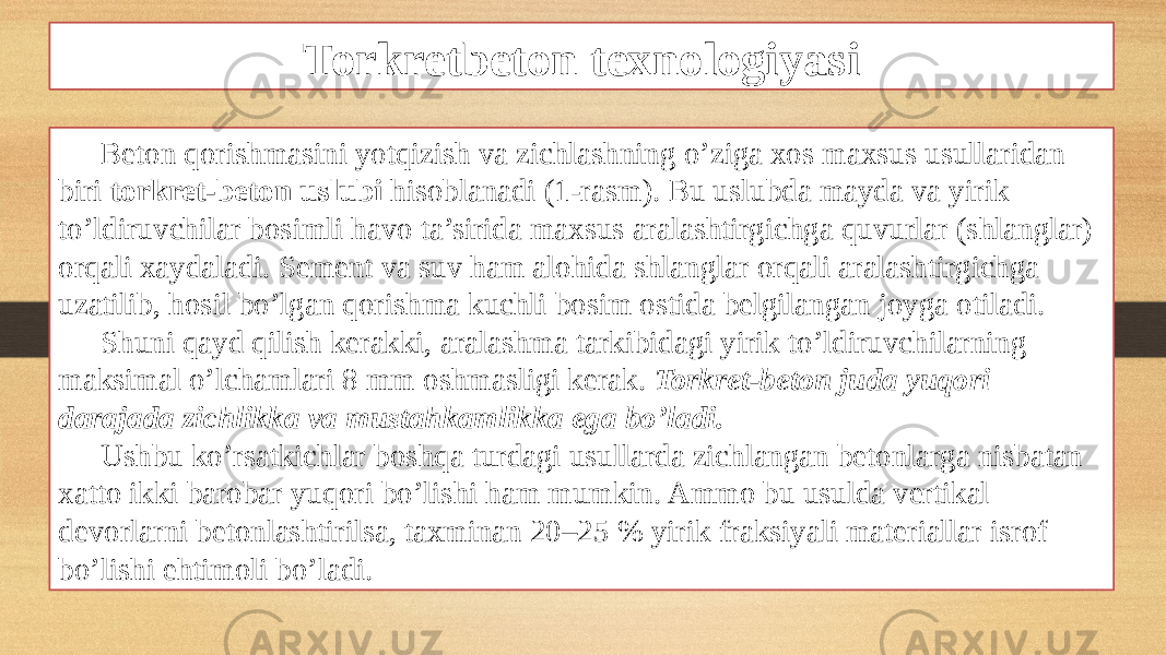 Torkretbeton texnologiyasi Beton qorishmasini yotqizish va zichlashning o’ziga xos maxsus usullaridan biri torkret-beton uslubi hisoblanadi (1-rasm). Bu uslubda mayda va yirik to’ldiruvchilar bosimli havo ta’sirida maxsus aralashtirgichga quvurlar (shlanglar) orqali xaydaladi. Sement va suv ham alohida shlanglar orqali aralashtirgichga uzatilib, hosil bo’lgan qorishma kuchli bosim ostida belgilangan joyga otiladi. Shuni qayd qilish kerakki, aralashma tarkibidagi yirik to’ldiruvchilarning maksimal o’lchamlari 8 mm oshmasligi kerak. Torkret-beton juda yuqori darajada zichlikka va mustahkamlikka ega bo’ladi. Ushbu ko’rsatkichlar boshqa turdagi usullarda zichlangan betonlarga nisbatan xatto ikki barobar yuqori bo’lishi ham mumkin. Ammo bu usulda vertikal devorlarni betonlashtirilsa, taxminan 20–25 % yirik fraksiyali materiallar isrof bo’lishi ehtimoli bo’ladi. 