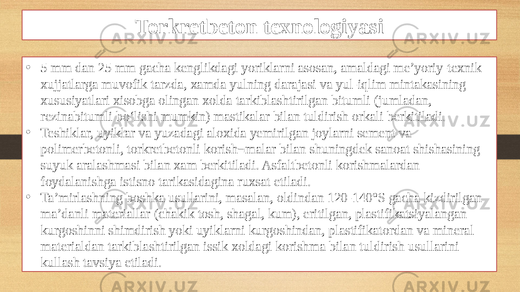 Torkretbeton texnologiyasi • 5 mm dan 25 mm gacha kenglikdagi yoriklarni asosan, amaldagi me’yoriy-texnik xujjatlarga muvofik tarzda, xamda yulning darajasi va yul-iqlim mintakasining xususiyatlari xisobga olingan xolda tarkiblashtirilgan bitumli (jumladan, rezinabitumli bo‘lishi mumkin) mastikalar bilan tuldirish orkali berkitiladi. • Teshiklar, uyiklar va yuzadagi aloxida yemirilgan joylarni sement va polimerbetonli, torkretbetonli korish¬malar bilan shuningdek sanoat shishasining suyuk aralashmasi bilan xam berkitiladi. Asfaltbetonli korishmalardan foydalanishga istisno tarikasidagina ruxsat etiladi. • Ta’mirlashning boshka usullarini, masalan, oldindan 120-140°S gacha kizdirilgan ma’danli materiallar (chakik tosh, shagal, kum), eritilgan, plastifikatsiyalangan kurgoshinni shimdirish yoki uyiklarni kurgoshindan, plastifikatordan va mineral materialdan tarkiblashtirilgan issik xoldagi korishma bilan tuldirish usullarini kullash tavsiya etiladi. 