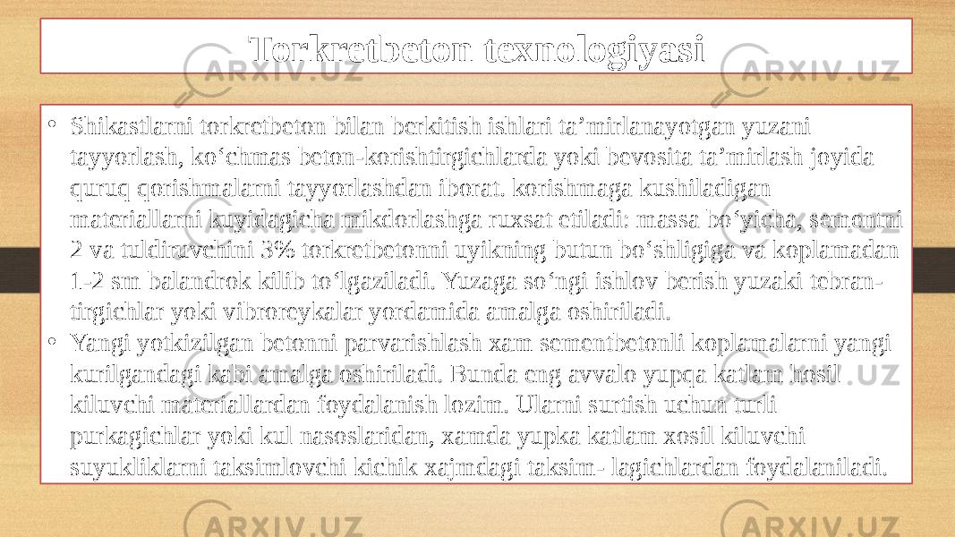 Torkretbeton texnologiyasi • Shikastlarni torkretbeton bilan berkitish ishlari ta’mirlanayotgan yuzani tayyorlash, ko‘chmas beton-korishtirgichlarda yoki bevosita ta’mirlash joyida quruq qorishmalarni tayyorlashdan iborat. korishmaga kushiladigan materiallarni kuyidagicha mikdorlashga ruxsat etiladi: massa bo‘yicha, sementni 2 va tuldiruvchini 3% torkretbetonni uyikning butun bo‘shligiga va koplamadan 1-2 sm balandrok kilib to‘lgaziladi. Yuzaga so‘ngi ishlov berish yuzaki tebran- tirgichlar yoki vibroreykalar yordamida amalga oshiriladi. • Yangi yotkizilgan betonni parvarishlash xam sementbetonli koplamalarni yangi kurilgandagi kabi amalga oshiriladi. Bunda eng avvalo yupqa katlam hosil kiluvchi materiallardan foydalanish lozim. Ularni surtish uchun turli purkagichlar yoki kul nasoslaridan, xamda yupka katlam xosil kiluvchi suyukliklarni taksimlovchi kichik xajmdagi taksim- lagichlardan foydalaniladi. 