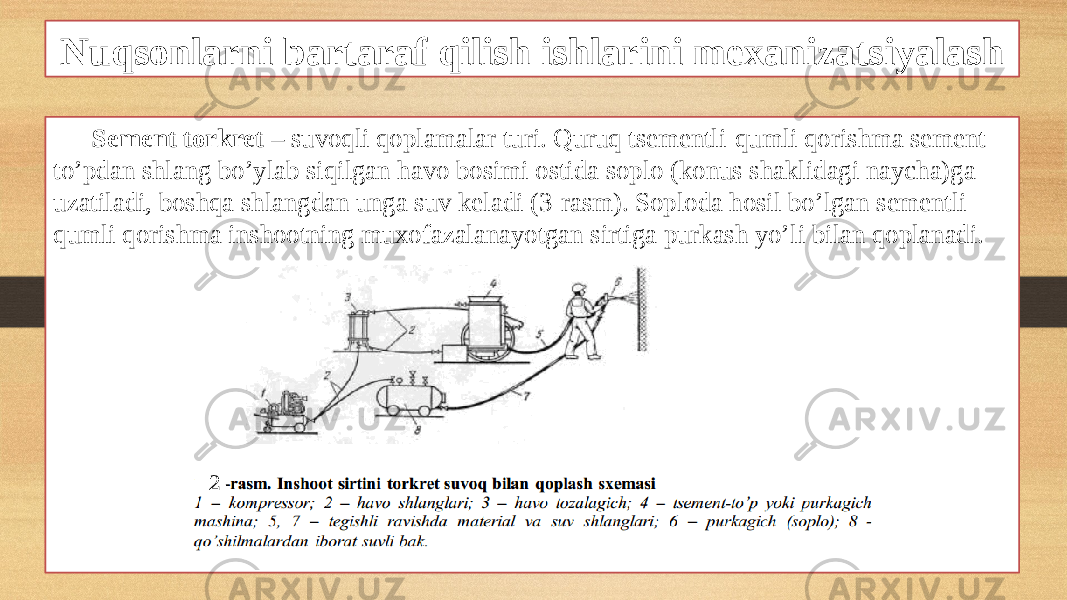 Nuqsonlarni bartaraf qilish ishlarini mexanizatsiyalash Sement torkret – suvoqli qoplamalar turi. Quruq tsementli-qumli qorishma sement- to’pdan shlang bo’ylab siqilgan havo bosimi ostida soplo (konus shaklidagi naycha)ga uzatiladi, boshqa shlangdan unga suv keladi (3-rasm). Soploda hosil bo’lgan sementli- qumli qorishma inshootning muxofazalanayotgan sirtiga purkash yo’li bilan qoplanadi. 32 