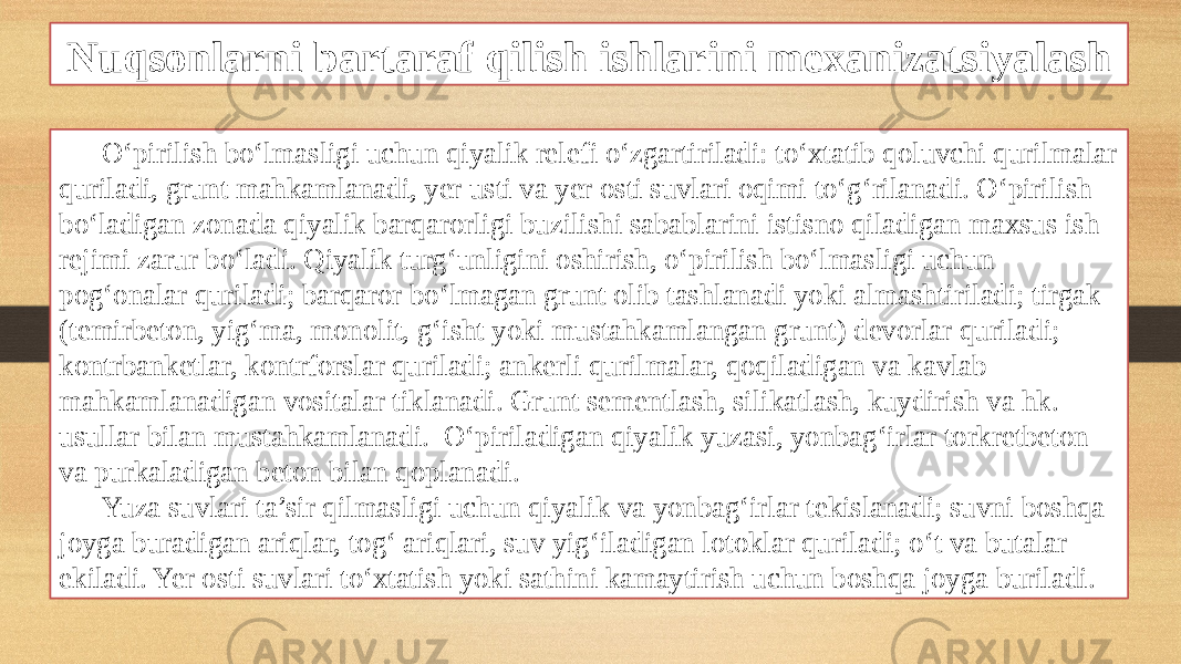 Nuqsonlarni bartaraf qilish ishlarini mexanizatsiyalash O‘pirilish bo‘lmasligi uchun qiyalik relefi o‘zgartiriladi: to‘xtatib qoluvchi qurilmalar quriladi, grunt mahkamlanadi, yer usti va yer osti suvlari oqimi to‘g‘rilanadi. O‘pirilish bo‘ladigan zonada qiyalik barqarorligi buzilishi sabablarini istisno qiladigan maxsus ish rejimi zarur bo‘ladi. Qiyalik turg‘unligini oshirish, o‘pirilish bo‘lmasligi uchun pog‘onalar quriladi; barqaror bo‘lmagan grunt olib tashlanadi yoki almashtiriladi; tirgak (temirbeton, yig‘ma, monolit, g‘isht yoki mustahkamlangan grunt) devorlar quriladi; kontrbanketlar, kontrforslar quriladi; ankerli qurilmalar, qoqiladigan va kavlab mahkamlanadigan vositalar tiklanadi. Grunt sementlash, silikatlash, kuydirish va hk. usullar bilan mustahkamlanadi. O‘piriladigan qiyalik yuzasi, yonbag‘irlar torkretbeton va purkaladigan beton bilan qoplanadi. Yuza suvlari ta’sir qilmasligi uchun qiyalik va yonbag‘irlar tekislanadi; suvni boshqa joyga buradigan ariqlar, tog‘ ariqlari, suv yig‘iladigan lotoklar quriladi; o‘t va butalar ekiladi. Yer osti suvlari to‘xtatish yoki sathini kamaytirish uchun boshqa joyga buriladi. 