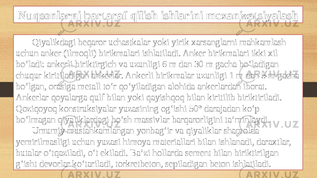 Nuqsonlarni bartaraf qilish ishlarini mexanizatsiyalash Qiyalikdagi beqaror uchastkalar yoki yirik xarsanglarni mahkamlash uchun anker (ilmoqli) birikmalari ishlatiladi. Anker birikmalari ikki xil bo‘ladi: ankerli biriktirgich va uzunligi 6 m dan 30 m gacha bo‘ladigan chuqur kiritiladigan ankerlar. Ankerli birikmalar uzunligi 1 m dan 5 m gacha bo‘lgan, orasiga metall to‘r qo‘yiladigan alohida ankerlardan iborat. Ankerlar qoyalarga qulf bilan yoki qayishqoq bilan kiritilib biriktiriladi. Qoziqoyoq konstruksiyalar yuzasining og‘ishi 50° darajadan ko‘p bo‘lmagan qiyaliklardagi bo‘sh massivlar barqarorligini ta’minlaydi. Umumiy mustahkamlangan yonbag‘ir va qiyaliklar shamolda yemirilmasligi uchun yuzasi himoya materiallari bilan ishlanadi, daraxtlar, butalar o‘tqaziladi, o‘t ekiladi. Ba’zi hollarda sement bilan biriktirilgan g‘isht devorlar ko‘tariladi, torkretbeton, sepiladigan beton ishlatiladi. 