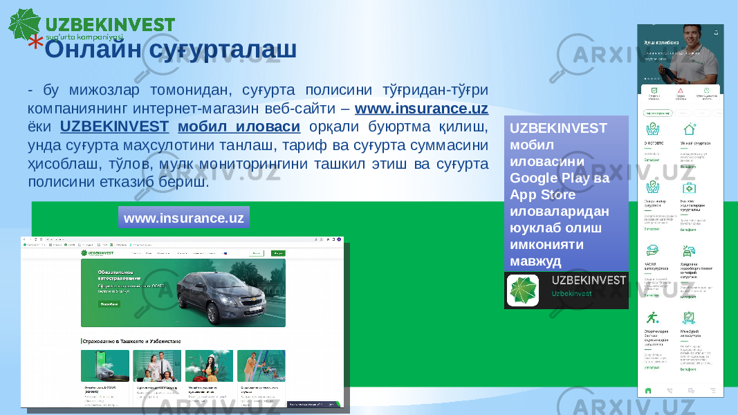 - бу мижозлар томонидан, суғурта полисини тўғридан-тўғри компаниянинг интернет-магазин веб-сайти – www.insurance.uz ёки UZBEKINVEST мобил иловаси орқали буюртма қилиш, унда суғурта маҳсулотини танлаш, тариф ва суғурта суммасини ҳисоблаш, тўлов, мулк мониторингини ташкил этиш ва суғурта полисини етказиб бериш. * Онлайн суғурталаш www.insurance.uz UZBEKINVEST мобил иловасини Google Play ва App Store иловаларидан юуклаб олиш имконияти мавжуд 