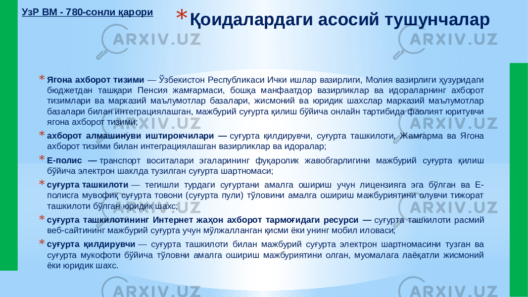 * Қоидалардаги асосий тушунчалар * Ягона ахборот тизими  — Ўзбекистон Республикаси Ички ишлар вазирлиги, Молия вазирлиги ҳузуридаги бюджетдан ташқари Пенсия жамғармаси, бошқа манфаатдор вазирликлар ва идораларнинг ахборот тизимлари ва марказий маълумотлар базалари, жисмоний ва юридик шахслар марказий маълумотлар базалари билан интеграциялашган, мажбурий суғурта қилиш бўйича онлайн тартибида фаолият юритувчи ягона ахборот тизими; * ахборот алмашинуви иштирокчилари —  суғурта қилдирувчи, суғурта ташкилоти, Жамғарма ва Ягона ахборот тизими билан интеграциялашган вазирликлар ва идоралар; * Е-полис —  транспорт воситалари эгаларининг фуқаролик жавобгарлигини мажбурий суғурта қилиш бўйича электрон шаклда тузилган суғурта шартномаси; * суғурта ташкилоти  — тегишли турдаги суғуртани амалга ошириш учун лицензияга эга бўлган ва Е- полисга мувофиқ суғурта товони (суғурта пули) тўловини амалга ошириш мажбуриятини олувчи тижорат ташкилоти бўлган юридик шахс; * суғурта ташкилотининг Интернет жаҳон ахборот тармоғидаги ресурси —  суғурта ташкилоти расмий веб-сайтининг мажбурий суғурта учун мўлжалланган қисми ёки унинг мобил иловаси; * суғурта қилдирувчи  — суғурта ташкилоти билан мажбурий суғурта электрон шартномасини тузган ва суғурта мукофоти бўйича тўловни амалга ошириш мажбуриятини олган, муомалага лаёқатли жисмоний ёки юридик шахс.УзР ВМ - 780-сонли қарори 