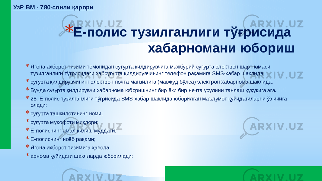 * Е-полис тузилганлиги тўғрисида хабарномани юбориш * Ягона ахборот тизими томонидан суғурта қилдирувчига мажбурий суғурта электрон шартномаси тузилганлиги тўғрисидаги хабсуғурта қилдирувчининг телефон рақамига SMS-хабар шаклида; * суғурта қилдирувчининг электрон почта манзилига (мавжуд бўлса) электрон хабарнома шаклида. * Бунда суғурта қилдирувчи хабарнома юборишнинг бир ёки бир нечта усулини танлаш ҳуқуқига эга. * 28. Е-полис тузилганлиги тўғрисида SMS-хабар шаклида юборилган маълумот қуйидагиларни ўз ичига олади: * суғурта ташкилотининг номи; * суғурта мукофоти миқдори; * Е-полиснинг амал қилиш муддати; * Е-полиснинг ноёб рақами; * Ягона ахборот тизимига ҳавола. * арнома қуйидаги шаклларда юборилади:УзР ВМ - 780-сонли қарори 