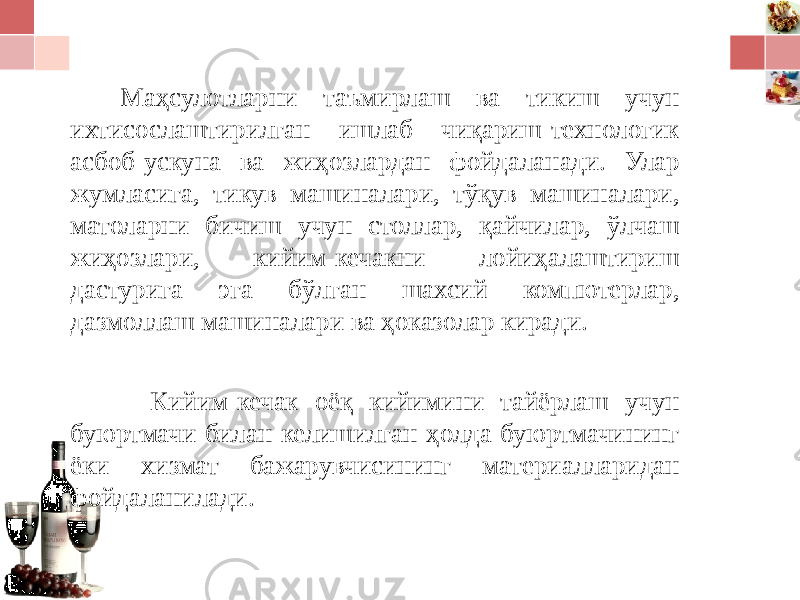 Маҳсулотларни таъмирлаш ва тикиш учун ихтисослаштирилган ишлаб чиқариш-технологик асбоб-ускуна ва жиҳозлардан фойдаланади. Улар жумласига, тикув машиналари, тўқув машиналари, матоларни бичиш учун столлар, қайчилар, ўлчаш жиҳозлари, кийим-кечакни лойиҳалаштириш дастурига эга бўлган шахсий компютерлар, дазмоллаш машиналари ва ҳоказолар киради. Кийим-кечак оёқ кийимини тайёрлаш учун буюртмачи билан келишилган ҳолда буюртмачининг ёки хизмат бажарувчисининг материалларидан фойдаланилади. 