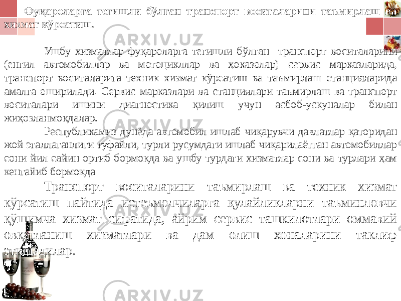 Фуқароларга тегишли бўлган транспорт воситаларини таъмирлаш ва хизмат кўрсатиш. Ушбу хизматлар фуқароларга тегишли бўлган транспорт воситаларини (енгил автомобиллар ва мотоцикллар ва ҳоказолар) сервис марказларида, транспорт воситаларига техник хизмат кўрсатиш ва таъмирлаш станцияларида амалга оширилади. Сервис марказлари ва станциялари таъмирлаш ва транспорт воситалари ишини диагностика қилиш учун асбоб-ускуналар билан жиҳозланмоқдалар. Республикамиз дунёда автомобил ишлаб чиқарувчи давлатлар қаторидан жой эгаллаганлиги туфайли, турли русумдаги ишлаб чиқарилаётган автомобиллар сони йил сайин ортиб бормоқда ва ушбу турдаги хизматлар сони ва турлари ҳам кенгайиб бормоқда Транспорт воситаларини таъмирлаш ва техник хизмат кўрсатиш пайтида истеъмолчиларга қулайликларни таъминловчи қўшимча хизмат сифатида, айрим сервис ташкилотлари оммавий овқатланиш хизматлари ва дам олиш хоналарини таклиф эти ша дилар. 