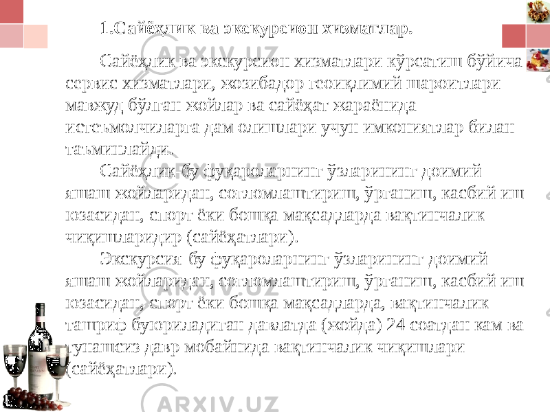 1.Сайёҳлик ва экскурсион хизматлар. Сайёҳлик ва экскурсион хизматлари кўрсатиш бўйича сервис хизматлари, жозибадор геоиқлимий шароитлари мавжуд бўлган жойлар ва сайёҳат жараёнида истеъмолчиларга дам олишлари учун имкониятлар билан таъминлайди. Сайёҳлик-бу фуқароларнинг ўзларининг доимий яшаш жойларидан, соғломлаштириш, ўрганиш, касбий иш юзасидан, спорт ёки бошқа мақсадларда вақтинчалик чиқишларидир (сайёҳатлари). Экскурсия-бу фуқароларнинг ўзларининг доимий яшаш жойларидан, соғломлаштириш, ўрганиш, касбий иш юзасидан, спорт ёки бошқа мақсадларда, вақтинчалик ташриф буюриладиган давлатда (жойда) 24 соатдан кам ва тунашсиз давр мобайнида вақтинчалик чиқишлари (сайёҳатлари). 