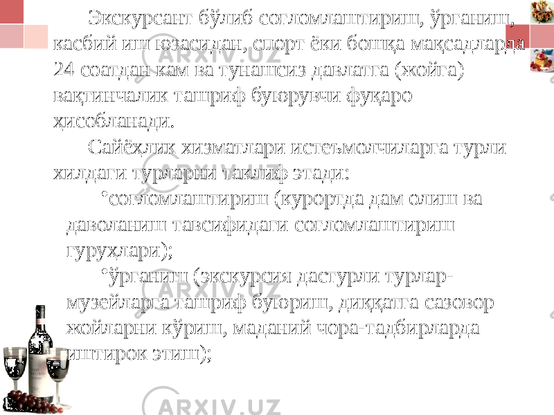 Экскурсант бўлиб соғломлаштириш, ўрганиш, касбий иш юзасидан, спорт ёки бошқа мақсадларда 24 соатдан кам ва тунашсиз давлатга (жойга) вақтинчалик ташриф буюрувчи фуқаро ҳисобланади. Сайёҳлик хизматлари истеъмолчиларга турли хилдаги турларни таклиф этади: • соғломлаштириш (курортда дам олиш ва даволаниш тавсифидаги соғломлаштириш гуруҳлари); • ўрганиш (экскурсия дастурли турлар- музейларга ташриф буюриш, диққатга сазовор жойларни кўриш, маданий чора-тадбирларда иштирок этиш); 