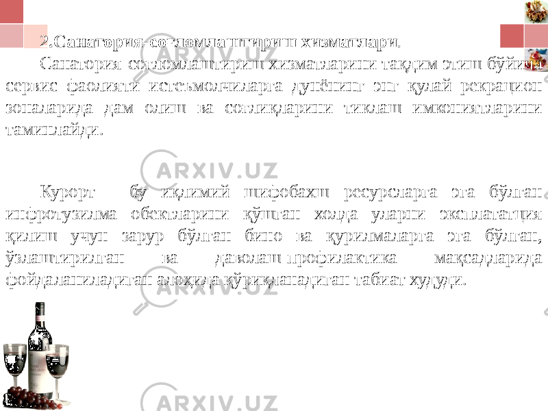 2.Санатория-соғломлаштириш хизматлари . Санатория-соғломлаштириш хизматларини тақдим этиш бўйича сервис фаолияти истеъмолчиларга дунёнинг энг қулай рекрацион зоналарида дам олиш ва соғлиқларини тиклаш имкониятларини таминлайди. Курорт - бу иқлимий шифобахш ресурсларга эга бўлган инфротузилма обектларини қўшган холда уларни эксплататция қилиш учун зарур бўлган бино ва қурилмаларга эга бўлган, ўзлаштирилган ва даволаш-профилактика мақсадларида фойдаланиладиган алоҳида қўриқланадиган табиат худуди. 