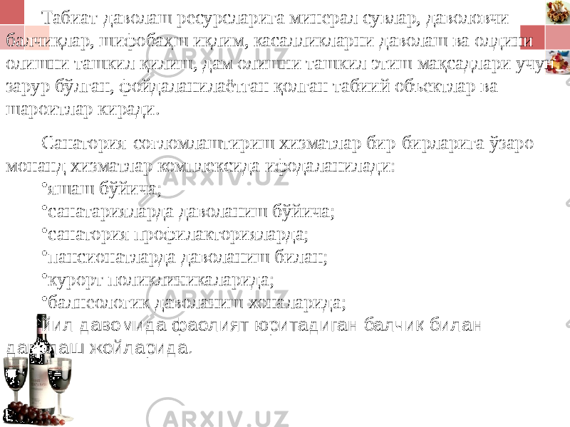 Табиат-даволаш ресурсларига минерал сувлар, даволовчи балчиқлар, шифобаҳш иқлим, касалликларни даволаш ва олдини олишни ташкил қилиш, дам олишни ташкил этиш мақсадлари учун зарур бўлган, фойдаланилаётган қолган табиий объектлар ва шароитлар киради. Санатория-соғломлаштириш хизматлар бир-бирларига ўзаро монанд хизматлар комплексида ифодаланилади: • яшаш бўйича; • санатарияларда даволаниш бўйича; • санатория профилакторияларда; • пансионатларда даволаниш билан; • курорт поликлиникаларида; • балнеологик даволаниш хоналарида; йил давомида фаолият юритадиган балчиқ билан даволаш жойларида. 