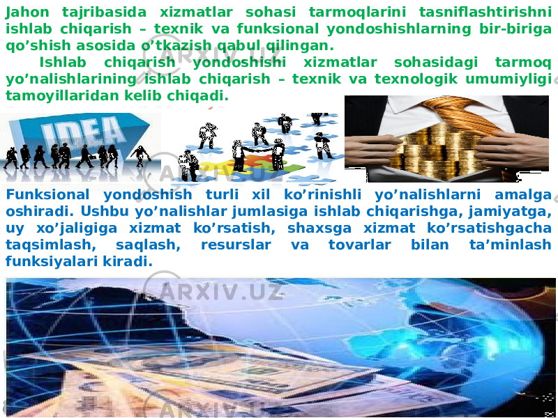 O’zbekiston iqtisodiyotida chuqur iqtisodiy islohotlar, tarkibiy o’zgarishlar amalga oshirilar ekan, xorijiy investitsiyalar rivojisiz buni tasavvur etib bo’lmaydi.Jahon tajribasida xizmatlar sohasi tarmoqlarini tasniflashtirishni ishlab chiqarish – texnik va funksional yondoshishlarning bir-biriga qo’shish asosida o’tkazish qabul qilingan. Ishlab chiqarish yondoshishi xizmatlar sohasidagi tarmoq yo’nalishlarining ishlab chiqarish – texnik va texnologik umumiyligi tamoyillaridan kelib chiqadi. Funksional yondoshish turli xil ko’rinishli yo’nalishlarni amalga oshiradi. Ushbu yo’nalishlar jumlasiga ishlab chiqarishga, jamiyatga, uy xo’jaligiga xizmat ko’rsatish, shaxsga xizmat ko’rsatishgacha taqsimlash, saqlash, resurslar va tovarlar bilan ta’minlash funksiyalari kiradi. 