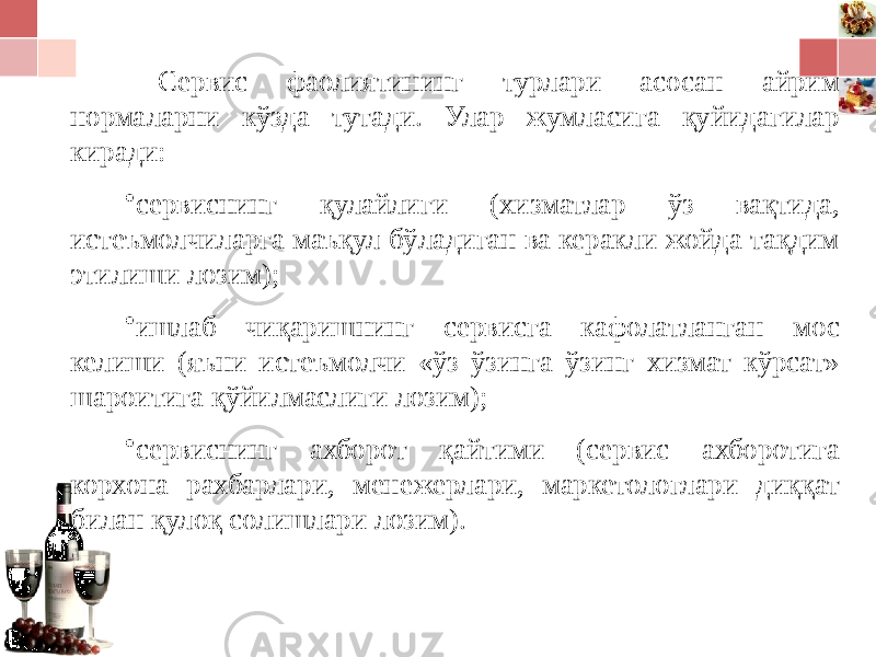 Сервис фаолиятининг турлари асосан айрим нормаларни кўзда тутади. Улар жумласига қуйидагилар киради: • сервиснинг қулайлиги (хизматлар ўз вақтида, истеъмолчиларга маъқул бўладиган ва керакли жойда тақдим этилиши лозим); • ишлаб чиқаришнинг сервисга кафолатланган мос келиши (яъни истеъмолчи «ўз ўзинга ўзинг хизмат кўрсат» шароитига қўйилмаслиги лозим); • сервиснинг ахборот қайтими (сервис ахборотига корхона рахбарлари, менежерлари, маркетологлари диққат билан қулоқ солишлари лозим). 