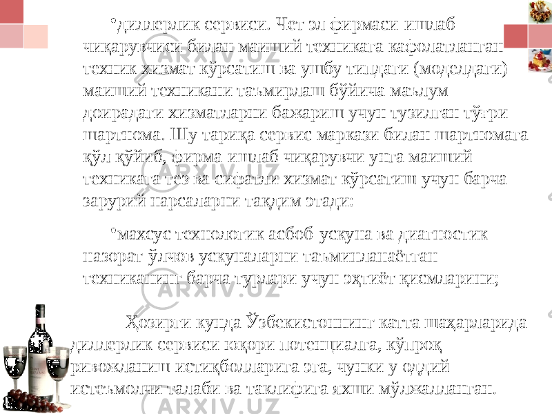 • диллерлик сервиси. Чет эл фирмаси-ишлаб чиқарувчиси билан маиший техникага кафолатланган техник хизмат кўрсатиш ва ушбу типдаги (моделдаги) маиший техникани таъмирлаш бўйича маълум доирадаги хизматларни бажариш учун тузилган тўғри шартнома. Шу тариқа сервис маркази билан шартномага қўл қўйиб, фирма-ишлаб чиқарувчи унга маиший техникага тез ва сифатли хизмат кўрсатиш учун барча зарурий нарсаларни тақдим этади: • махсус технологик асбоб-ускуна ва диагностик назорат-ўлчов ускуналарни таъминланаётган техниканинг барча турлари учун эҳтиёт қисмларини; Ҳозирги кунда Ўзбекистоннинг катта шаҳарларида диллерлик сервиси юқори потенциалга, кўпроқ ривожланиш истиқболларига эга, чунки у оддий истеъмолчи талаби ва таклифига яхши мўлжалланган. 