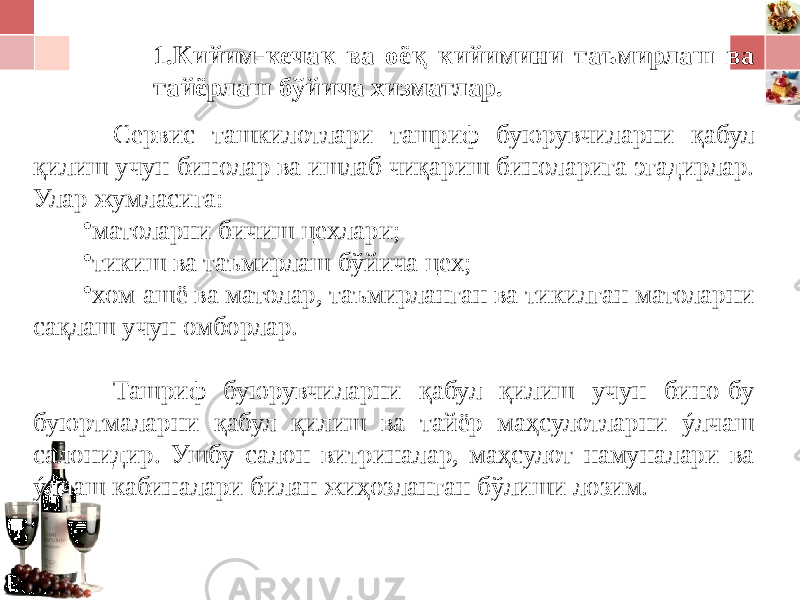 1. Кийим-кечак ва оёқ кийимини таъмирлаш ва тайёрлаш бўйича хизматлар. Сервис ташкилотлари ташриф буюрувчиларни қабул қилиш учун бинолар ва ишлаб чиқариш биноларига эгадирлар. Улар жумласига: • матоларни бичиш цехлари; • тикиш ва таъмирлаш бўйича цех; • хом-ашё ва матолар, таъмирланган ва тикилган матоларни сақлаш учун омборлар. Ташриф буюрувчиларни қабул қилиш учун бино-бу буюртмаларни қабул қилиш ва тайёр маҳсулотларни ýлчаш салонидир. Ушбу салон витриналар, маҳсулот намуналари ва ý лч аш кабиналари билан жиҳозланган бўлиши лозим. 