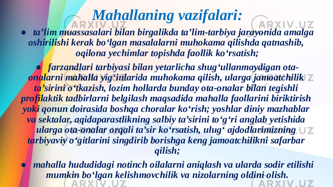 Mahallaning vazifalari: ● ta’lim muassasalari bilan birgalikda ta’lim-tarbiya jarayonida amalga oshirilishi kerak bo‘lgan masalalarni muhokama qilishda qatnashib, oqilona yechimlar topishda faollik ko‘rsatish; ● farzandlari tarbiyasi bilan yetarlicha shug‘ullanmaydigan ota- onalarni mahalla yig‘inlarida muhokama qilish, ularga jamoatchilik ta’sirini o‘tkazish, lozim hollarda bunday ota-onalar bilan tegishli profilaktik tadbirlarni belgilash maqsadida mahalla faollarini biriktirish yoki qonun doirasida boshqa choralar ko‘rish; yoshlar diniy mazhablar va sektalar, aqidaparastlikning salbiy ta’sirini to‘g‘ri anglab yetishida ularga ota-onalar orqali ta’sir ko‘rsatish, ulug‘ ajdodlarimizning tarbiyaviy o‘gitlarini singdirib borishga keng jamoatchilikni safarbar qilish; ● mahalla hududidagi notinch oilalarni aniqlash va ularda sodir etilishi mumkin bo‘lgan kelishmovchilik va nizolarning oldini olish. 