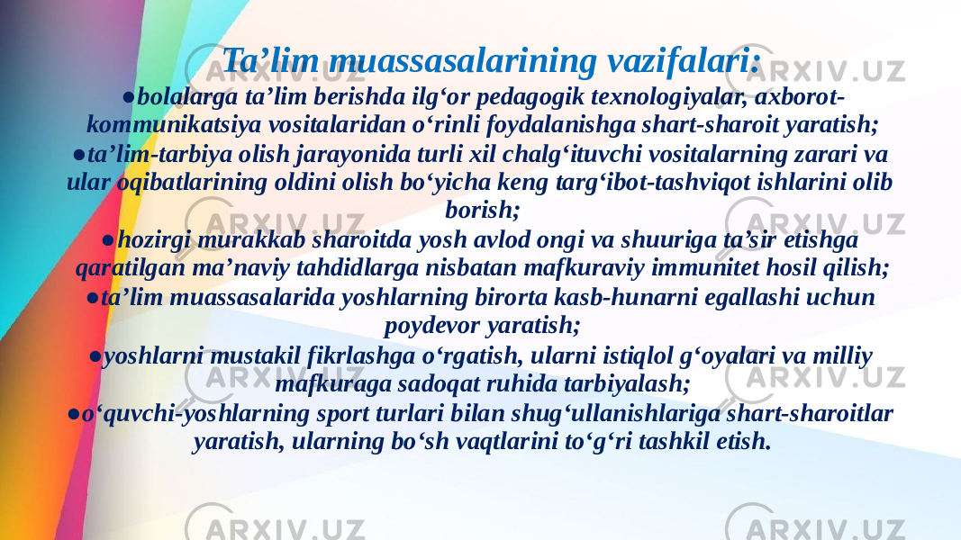  Ta’lim muassasalarining vazifalari: ● bolalarga ta’lim berishda ilg‘or pedagogik texnologiyalar, axborot- kommunikatsiya vositalaridan o‘rinli foydalanishga shart-sharoit yaratish; ● ta’lim-tarbiya olish jarayonida turli xil chalg‘ituvchi vositalarning zarari va ular oqibatlarining oldini olish bo‘yicha keng targ‘ibot-tashviqot ishlarini olib borish; ● hozirgi murakkab sharoitda yosh avlod ongi va shuuriga ta’sir etishga qaratilgan ma’naviy tahdidlarga nisbatan mafkuraviy immunitet hosil qilish; ● ta’lim muassasalarida yoshlarning birorta kasb-hunarni egallashi uchun poydevor yaratish; ● yoshlarni mustakil fikrlashga o‘rgatish, ularni istiqlol g‘oyalari va milliy mafkuraga sadoqat ruhida tarbiyalash; ● o‘quvchi-yoshlarning sport turlari bilan shug‘ullanishlariga shart-sharoitlar yaratish, ularning bo‘sh vaqtlarini to‘g‘ri tashkil etish.   