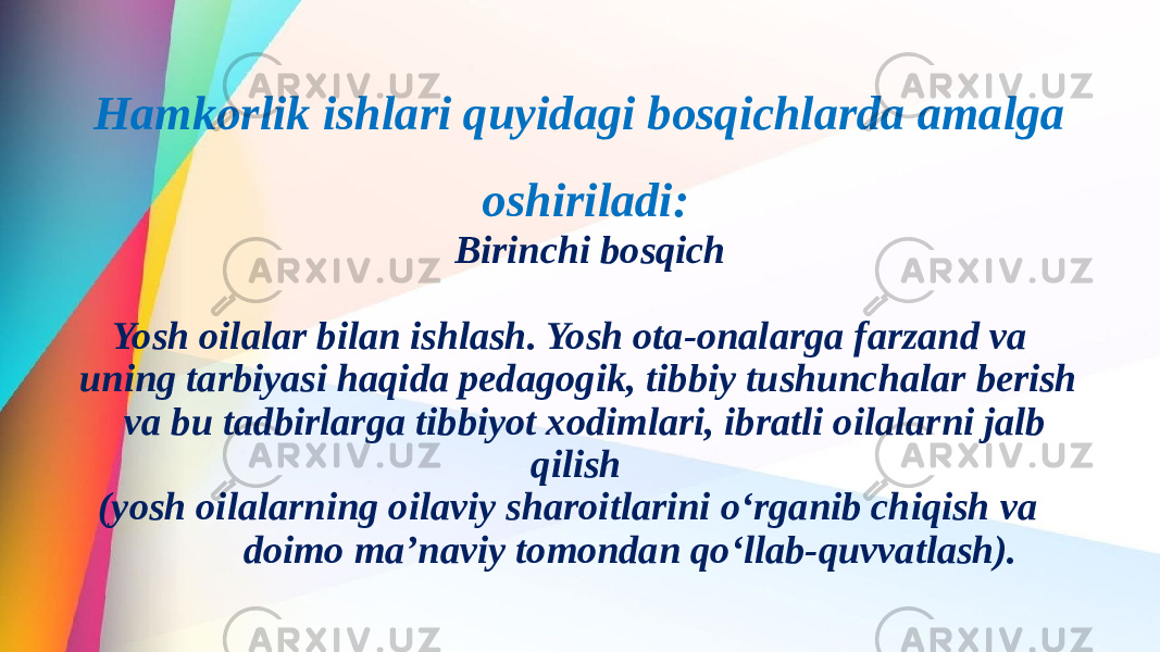 Birinchi bosqich Yosh oilalar bilan ishlash. Yosh ota-onalarga farzand va uning tarbiyasi haqida pedagogik, tibbiy tushunchalar berish va bu tadbirlarga tibbiyot xodimlari, ibratli oilalarni jalb qilish (yosh oilalarning oilaviy sharoitlarini o‘rganib chiqish va doimo ma’naviy tomondan qo‘llab-quvvatlash). Hamkorlik ishlari quyidagi bosqichlarda amalga oshiriladi: 