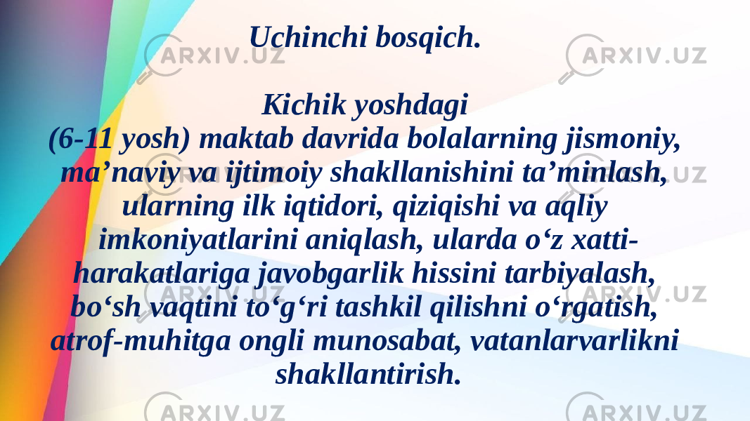 Uchinchi bosqich. Kichik yoshdagi (6-11 yosh) maktab davrida bolalarning jismoniy, ma’naviy va ijtimoiy shakllanishini ta’minlash, ularning ilk iqtidori, qiziqishi va aqliy imkoniyatlarini aniqlash, ularda o‘z xatti- harakatlariga javobgarlik hissini tarbiyalash, bo‘sh vaqtini to‘g‘ri tashkil qilishni o‘rgatish, atrof-muhitga ongli munosabat, vatanlarvarlikni shakllantirish. 