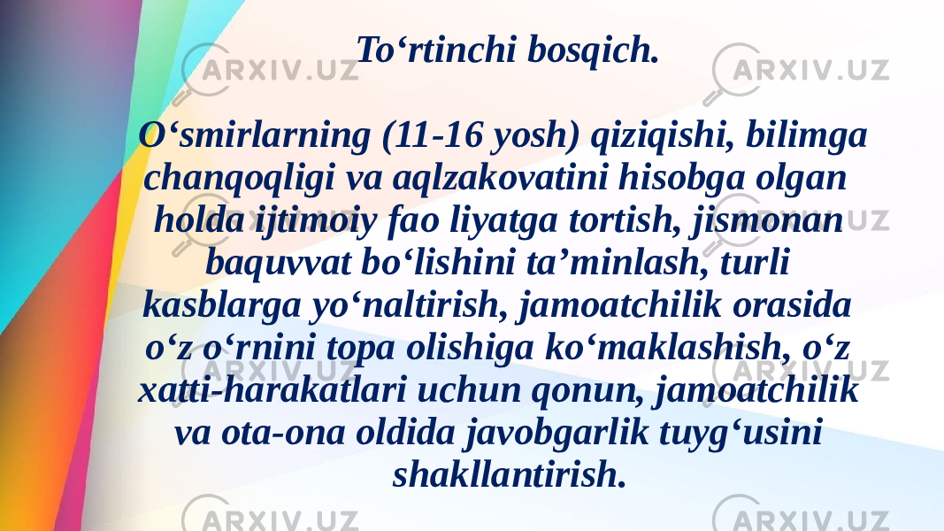 To‘rtinchi bosqich. O‘smirlarning (11-16 yosh) qiziqishi, bilimga chanqoqligi va aqlzakovatini hisobga olgan holda ijtimoiy fao liyatga tortish, jismonan baquvvat bo‘lishini ta’minlash, turli kasblarga yo‘naltirish, jamoatchilik orasida o‘z o‘rnini topa olishiga ko‘maklashish, o‘z xatti-harakatlari uchun qonun, jamoatchilik va ota-ona oldida javobgarlik tuyg‘usini shakllantirish. 