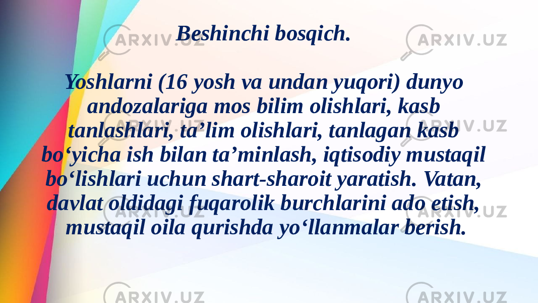 Beshinchi bosqich. Yoshlarni (16 yosh va undan yuqori) dunyo andozalariga mos bilim olishlari, kasb tanlashlari, ta’lim olishlari, tanlagan kasb bo‘yicha ish bilan ta’minlash, iqtisodiy mustaqil bo‘lishlari uchun shart-sharoit yaratish. Vatan, davlat oldidagi fuqarolik burchlarini ado etish, mustaqil oila qurishda yo‘llanmalar berish. 