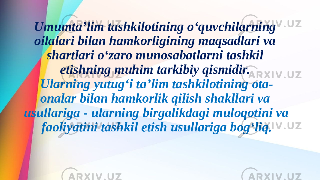 Umumta’lim tashkilotining o‘quvchilarning oilalari bilan hamkorligining maqsadlari va shartlari o‘zaro munosabatlarni tashkil etishning muhim tarkibiy qismidir. Ularning yutug‘i ta’lim tashkilotining ota- onalar bilan hamkorlik qilish shakllari va usullariga - ularning birgalikdagi muloqotini va faoliyatini tashkil etish usullariga bog‘liq. 