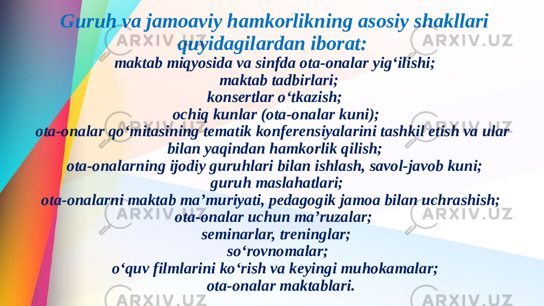 Guruh va jamoaviy hamkorlikning asosiy shakllari quyidagilardan iborat: maktab miqyosida va sinfda ota-onalar yig‘ilishi; maktab tadbirlari; konsertlar o‘tkazish; ochiq kunlar (ota-onalar kuni); ota-onalar qo‘mitasining tematik konferensiyalarini tashkil etish va ular bilan yaqindan hamkorlik qilish; ota-onalarning ijodiy guruhlari bilan ishlash, savol-javob kuni; guruh maslahatlari; ota-onalarni maktab ma’muriyati, pedagogik jamoa bilan uchrashish; ota-onalar uchun ma’ruzalar; seminarlar, treninglar; so‘rovnomalar; o‘quv filmlarini ko‘rish va keyingi muhokamalar; ota-onalar maktablari. 