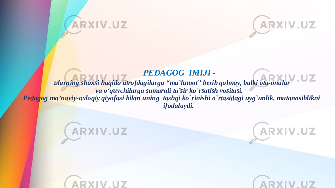 PEDAGOG IMIJI - ularning shaxsi haqida atrofdagilarga “ma’lumot” berib qolmay, balki ota-onalar va o‘quvchilarga samarali ta’sir ko`rsatish vositasi. Pedagog ma’naviy-axloqiy qiyofasi bilan uning tashqi ko`rinishi o`rtasidagi uyg`unlik, mutanosiblikni ifodalaydi. 