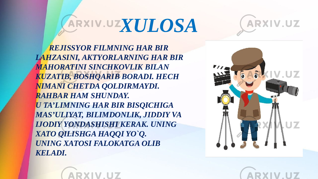 XULOSA REJISSYOR FILMNING HAR BIR LAHZASINI, AKTYORLARNING HAR BIR MAHORATINI SINCHKOVLIK BILAN KUZATIB, BOSHQARIB BORADI. HECH NIMANI CHETDA QOLDIRMAYDI. RAHBAR HAM SHUNDAY. U TA’LIMNING HAR BIR BISQICHIGA MAS’ULIYAT, BILIMDONLIK, JIDDIY VA IJODIY YONDASHISHI KERAK. UNING XATO QILISHGA HAQQI YO`Q. UNING XATOSI FALOKATGA OLIB KELADI. 