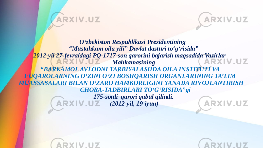 O‘zbekiston Respublikasi Prezidentining “Mustahkam oila yili” Davlat dasturi to‘g‘risida” 2012-yil 27-fevraldagi PQ-1717-son qarorini bajarish maqsadida Vazirlar Mahkamasining “BARKAMOL AVLODNI TARBIYALASHDA OILA INSTITUTI VA FUQAROLARNING O‘ZINI O‘ZI BOSHQARISH ORGANLARINING TA’LIM MUASSASALARI BILAN O‘ZARO HAMKORLIGINI YANADA RIVOJLANTIRISH CHORA-TADBIRLARI TO‘G‘RISIDA”gi 175-sonli qarori qabul qilindi. (2012-yil, 19-iyun) 