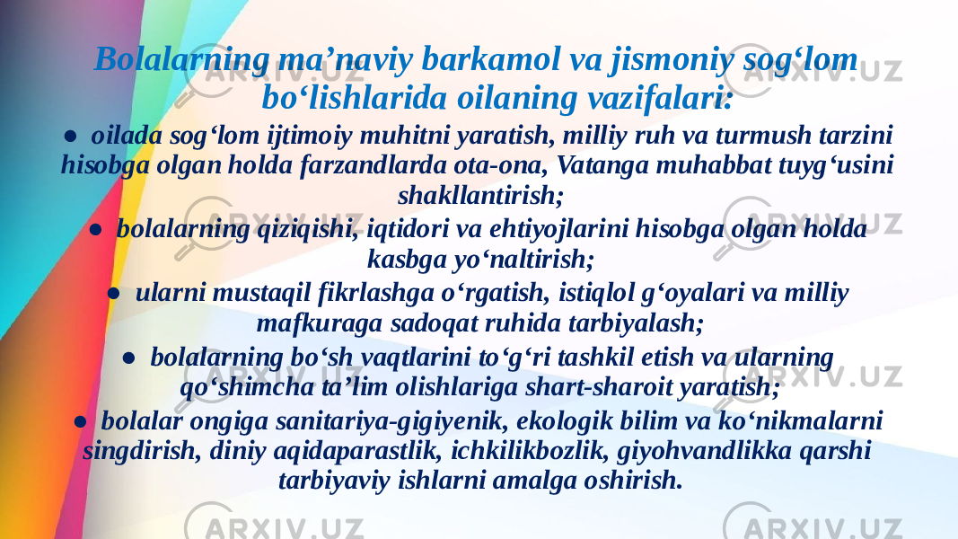  Bolalarning ma’naviy barkamol va jismoniy sog‘lom bo‘lishlarida oilaning vazifalari: ● oilada sog‘lom ijtimoiy muhitni yaratish, milliy ruh va turmush tarzini hisobga olgan holda farzandlarda ota-ona, Vatanga muhabbat tuyg‘usini shakllantirish; ● bolalarning qiziqishi, iqtidori va ehtiyojlarini hisobga olgan holda kasbga yo‘naltirish; ● ularni mustaqil fikrlashga o‘rgatish, istiqlol g‘oyalari va milliy mafkuraga sadoqat ruhida tarbiyalash; ● bolalarning bo‘sh vaqtlarini to‘g‘ri tashkil etish va ularning qo‘shimcha ta’lim olishlariga shart-sharoit yaratish; ● bolalar ongiga sanitariya-gigiyenik, ekologik bilim va ko‘nikmalarni singdirish, diniy aqidaparastlik, ichkilikbozlik, giyohvandlikka qarshi tarbiyaviy ishlarni amalga oshirish. 