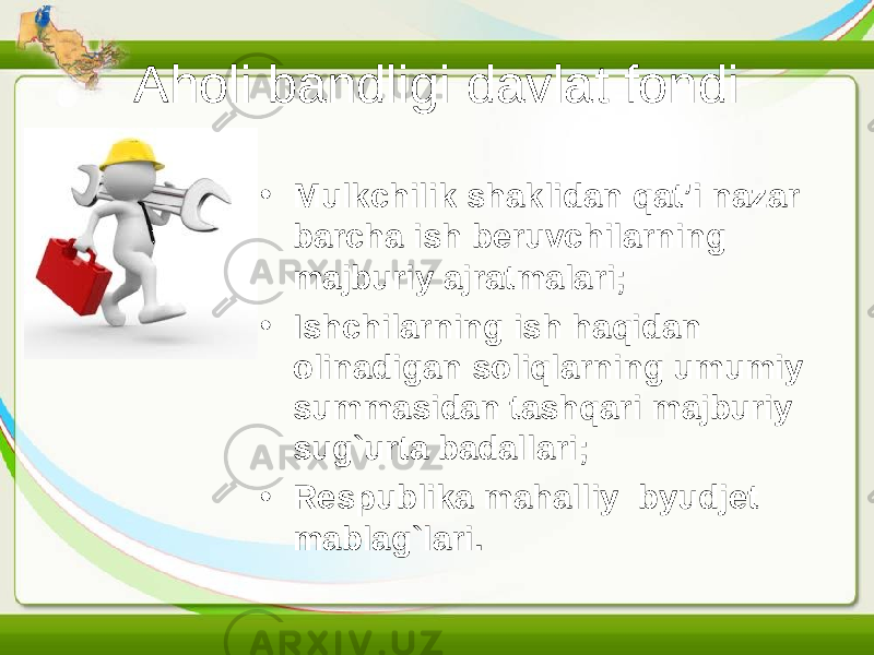 Aholi bandligi davlat fondi • Mulkchilik shaklidan qat’i nazar barcha ish beruvchilarning majburiy ajratmalari; • Ishchilarning ish haqidan olinadigan soliqlarning umumiy summasidan tashqari majburiy sug`urta badallari; • Respublika mahalliy byudjet mablag`lari. 