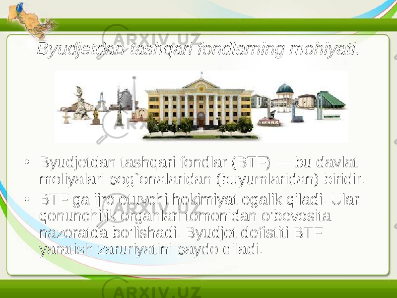 Byudjetdan tashqari fondlarning mo h iyati. • Byudjetdan tashqari fondlar (BTF) — bu davlat moliyalari pog`onalaridan (buyumlaridan) biridir. • BTF ga ijro etuvchi hokimiyat egalik qiladi. Ular qonunchilik organlari tomonidan o’bevosita nazoratda bo’lishadi. Byudjet defistiti BTF yaratish zaruriyatini paydo qiladi. 