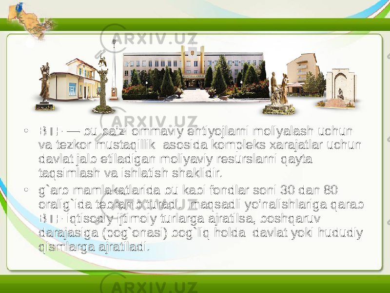 • BTF — bu ba’zi ommaviy ehtiyojlarni moliyalash uchun va tezkor mustaqillik asosida kompleks xarajatlar uchun davlat jalb etiladigan moliyaviy resurslarni qayta taqsimlash va ishlatish shaklidir. • g`arb mamlakatlarida bu kabi fondlar soni 30 dan 80 oralig`ida tebranib turadi. maqsadli yo’nalishlariga qarab BTF iqtisodiy ijtimoiy turlarga ajratilsa, boshqaruv darajasiga (pog`onasi) bog`liq holda davlat yoki hududiy qismlarga ajratiladi. 