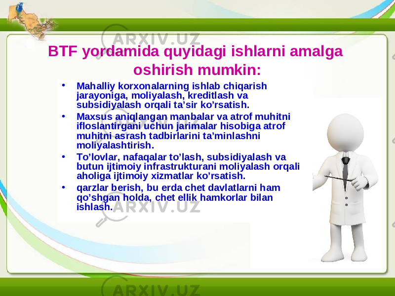 BTF yordamida quyidagi ishlarni amalga oshirish mumkin: • Mahalliy korxonalarning ishlab chiqarish jarayoniga, moliyalash, kreditlash va subsidiyalash orqali ta’sir ko’rsatish. • Maxsus aniqlangan manbalar va atrof muhitni ifloslantirgani uchun jarimalar hisobiga atrof muhitni asrash tadbirlarini ta’minlashni moliyalashtirish. • To’lovlar, nafaqalar to’lash, subsidiyalash va butun ijtimoiy infrastrukturani moliyalash orqali aholiga ijtimoiy xizmatlar ko’rsatish. • qarzlar berish, bu erda chet davlatlarni ham qo’shgan holda, chet ellik hamkorlar bilan ishlash. 