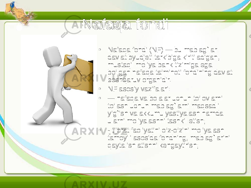 Nafaqa fondi • Nafaqa fondi (NF) — bu mablag`lar davlat byudjeti tarkibiga kiritiladigan, mustaqil moliya bank tizimiga ega bo’lgan nafaqa ta’minoti fondining davlat boshqaruv organidir. • NF asosiy vazifalari: • — nafaqa va bolalar uchun to’lovlarni to’lash uchun mablag`larni maqsadli yig`ish va akkumulyastiyalash hamda ularni moliyalashni tashkil etish; • - tijorat faoliyatini o’z-o’zini moliyalash tamoyili asosida fondning, mablag`larini qayta ishlatishni kengaytirish; 